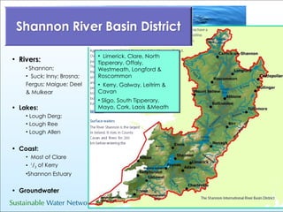 Rivers: Shannon;  Suck; Inny; Brosna;  Fergus; Maigue; Deel & Mulkear Lakes: Lough Derg;  Lough Ree Lough Allen Coast:   Most of Clare  1 / 3  of Kerry Shannon Estuary Groundwater Limerick, Clare, North Tipperary, Offaly, Westmeath, Longford & Roscommon Kerry, Galway, Leitrim & Cavan Sligo, South Tipperary, Mayo, Cork, Laois &Meath 