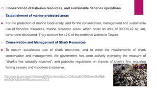  Conservation of fisheries resources, and sustainable fisheries operations
o Establishment of marine protected areas
 For the protection of marine biodiversity, and for the conservation, management and sustainable
use of fisheries resources, marine protected areas, which cover an area of 30,579.42 sq. km,
have been delineated. They account for 47% of the territorial waters in Taiwan.
o Conservation and Management of Shark Resources
 To ensure sustainable use of shark resources, and to meet the requirements of shark
conservation and management, the government has been actively promoting the measure of
“shark’s fins naturally attached”, and publicize regulations on imports of shark’s fins, requiring
fishing vessels and importers to observe.
http://www.fa.gov.tw/en/FisheriesoROC/content.aspx?id=5&chk=4b287405-ead6-4244-
ae05-0b0c67edad48&param=pn%3D1
 