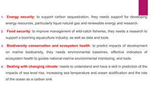 1. Energy security: to support carbon sequestration, they needs support for developing
energy resources, particularly liquid natural gas and renewable energy and research.
2. Food security: to improve management of wild-catch fisheries, they needs a research to
support a booming aquaculture industry, as well as data and tools.
3. Biodiversity conservation and ecosystem health: to predict impacts of development
on marine biodiversity, they needs environmental baselines, effective indicators of
ecosystem health to guides national marine environmental monitoring, and tools.
4. Dealing with changing climate: needs to understand and have a skill in prediction of the
impacts of sea level rise, increasing sea temperature and ocean acidification and the role
of the ocean as a carbon sink.
 
