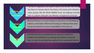Working with
Governments
• The lack of regulations and specific policy, and the fact that fishing
has been an industry tied to the history of humans and civilization,
many groups, like the World Wildlife Fund, are helping countries
learn to prepare adequate and effective management protocols.
Helping
Developing
Countries
• Because fishing is a crucial industry in many poor and developing
nations, conservation efforts are focusing on helping these areas
set-up procedures to ensure sustainability in the long run.
Educating
Retailers
• Another way that conservationists are trying to change the
problem of overfishing is by working with retailers to educate
them on ways to purchase their seafood from sustainable fisheries.
 