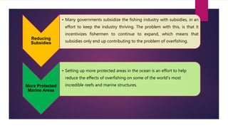 Reducing
Subsidies
• Many governments subsidize the fishing industry with subsidies, in an
effort to keep the industry thriving. The problem with this, is that it
incentivizes fishermen to continue to expand, which means that
subsidies only end up contributing to the problem of overfishing.
More Protected
Marine Areas
• Setting up more protected areas in the ocean is an effort to help
reduce the effects of overfishing on some of the world’s most
incredible reefs and marine structures.
 