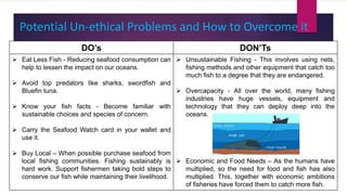 Potential Un-ethical Problems and How to Overcome it
DO’s DON’Ts
 Eat Less Fish - Reducing seafood consumption can
help to lessen the impact on our oceans.
 Avoid top predators like sharks, swordfish and
Bluefin tuna.
 Know your fish facts - Become familiar with
sustainable choices and species of concern.
 Carry the Seafood Watch card in your wallet and
use it.
 Buy Local – When possible purchase seafood from
local fishing communities. Fishing sustainably is
hard work. Support fishermen taking bold steps to
conserve our fish while maintaining their livelihood.
 Unsustainable Fishing - This involves using nets,
fishing methods and other equipment that catch too
much fish to a degree that they are endangered.
 Overcapacity - All over the world, many fishing
industries have huge vessels, equipment and
technology that they can deploy deep into the
oceans.
 Economic and Food Needs – As the humans have
multiplied, so the need for food and fish has also
multiplied. This, together with economic ambitions
of fisheries have forced them to catch more fish.
 
