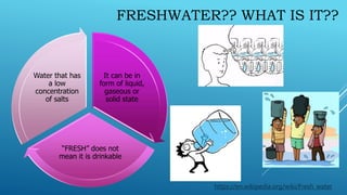 FRESHWATER?? WHAT IS IT??
It can be in
form of liquid,
gaseous or
solid state
“FRESH” does not
mean it is drinkable
Water that has
a low
concentration
of salts
https://en.wikipedia.org/wiki/Fresh_water
 