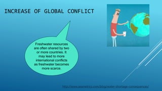 INCREASE OF GLOBAL CONFLICT
Freshwater resources
are often shared by two
or more countries. It
may lead to more
international conflicts
as freshwater becomes
more scarce.
http://www.seametrics.com/blog/water-shortage-consequences/
 