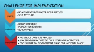 CHALLENGE FOR IMPLEMENTATION
PERSON
• NO AWARENESS ON WATER CONSUMPTION
• SELF ATTITUDE
COMMUNITY
• URBAN LIFESTYLE
• POPULATION GROWTH
• NO CAMPAIGN
GOVERNMENT
• NO STRICT LAWS ARE APPLIED
• MAY SPEND MANY COST TO DO SUSTAINABLE ACTIVITIES
• FOCUS MORE ON DEVELOPMENT PLANS FOR NATIONAL IMAGE
 