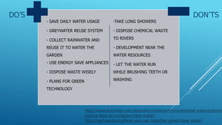 DO’S DON’TS
- SAVE DAILY WATER USAGE
- GREYWATER REUSE SYSTEM
- COLLECT RAINWATER AND
REUSE IT TO WATER THE
GARDEN
- USE ENERGY SAVE APPLIANCES
- DISPOSE WASTE WISELY
- PLANS FOR GREEN
TECHNOLOGY
-TAKE LONG SHOWERS
- DISPOSE CHEMICAL WASTE
TO RIVERS
- DEVELOPMENT NEAR THE
WATER RESOURCES
- LET THE WATER RUN
WHILE BRUSHING TEETH OR
WASHING
http://www.dummies.com/education/science/environmental-science/enviro
science-how-to-conserve-fresh-water/
http://wwf.panda.org/how_you_can_help/live_green/save_water/
 
