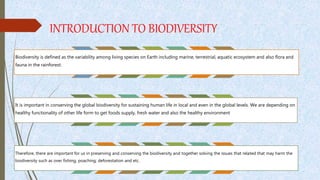 INTRODUCTION TO BIODIVERSITY
Biodiversity is defined as the variability among living species on Earth including marine, terrestrial, aquatic ecosystem and also flora and
fauna in the rainforest.
It is important in conserving the global biodiversity for sustaining human life in local and even in the global levels. We are depending on
healthy functionality of other life form to get foods supply, fresh water and also the healthy environment
Therefore, there are important for us in preserving and conserving the biodiversity and together solving the issues that related that may harm the
biodiversity such as over fishing, poaching, deforestation and etc.
 