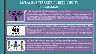 MALAYSIA’S TERRESTRIAL BIODIVERSITY
PROGRAMME
Public awareness for biodiversity conservation
• Biological Diversity (CBD) recognizes in Article 13 the need to create awareness and
educate the public. Public awareness is one of the four components formed under
BBEC with the objective of establishing models to change behavior of the target groups
towards biodiversity conservation.
Seminar to heighten Biodiversity conservation awareness in the State
• It set out to share experiences and knowledge of WWF-Malaysia on environmental
conservation issues
• The gazettement of the proposed will significantly contribute towards habitat protection.
The Role of Youth in the Conservation of Biodiversity
• They are energetic, technology-savvy, constantly evolving, oriented to problem-solving
and often propagate active consumerism.
• advocates for reduction in footprints and improved quality of life across sectors and
industries is essential for the future.
 