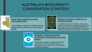 South West Australia Ecoregion
Conservation Plan
- plan utilizes a data-rich, explicit planning
process that is informed by robust expert
advice.
Building ecosystem resilience in a
changing climate
- maintaining the extent of habitat; creating nature
reserves or conservation management agreements on
public and private land; organizing complementary
sustainable land and sea management practices; and
implementing targeted species-specific conservation.
Establish a national long-term
biodiversity monitoring and reporting
system
-Monitoring changes to biodiversity and the
environment over time will also help us to
understand how to intervene to build broader
landscape resilience.
AUSTRALIA'S BIODIVERSITY
CONSERVATION STRATEGY
 