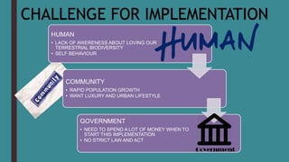 CHALLENGE FOR IMPLEMENTATION
HUMAN
• LACK OF AWERENESS ABOUT LOVING OUR
TERRESTRIAL BIODIVERSITY
• SELF BEHAVIOUR
COMMUNITY
• RAPID POPULATION GROWTH
• WANT LUXURY AND URBAN LIFESTYLE
GOVERNMENT
• NEED TO SPEND A LOT OF MONEY WHEN TO
START THIS IMPLEMENTATION
• NO STRICT LAW AND ACT
 