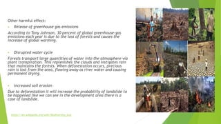 Other harmful effect:
 Release of greenhouse gas emissions
According to Tony Johnson, 30 percent of global greenhouse-gas
emissions each year is due to the loss of forests and causes the
increase of global warming.
 Disrupted water cycle
Forests transport large quantities of water into the atmosphere via
plant transpiration. This replenishes the clouds and instigates rain
that maintains the forests. When deforestation occurs, precious
rain is lost from the area, flowing away as river water and causing
permanent drying.
 Increased soil erosion
Due to deforestation it will increase the probability of landslide to
be happened like we can see in the development area there is a
case of landslide.
https://en.wikipedia.org/wiki/Biodiversity_loss
 