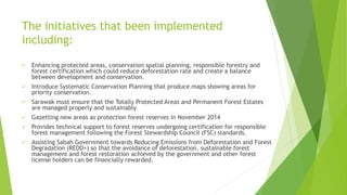 The initiatives that been implemented
including:
 Enhancing protected areas, conservation spatial planning, responsible forestry and
forest certification which could reduce deforestation rate and create a balance
between development and conservation.
 Introduce Systematic Conservation Planning that produce maps showing areas for
priority conservation.
 Sarawak must ensure that the Totally Protected Areas and Permanent Forest Estates
are managed properly and sustainably
 Gazetting new areas as protection forest reserves in November 2014
 Provides technical support to forest reserves undergoing certification for responsible
forest management following the Forest Stewardship Council (FSC) standards.
 Assisting Sabah Government towards Reducing Emissions from Deforestation and Forest
Degradation (REDD+) so that the avoidance of deforestation, sustainable forest
management and forest restoration achieved by the government and other forest
license holders can be financially rewarded.
 