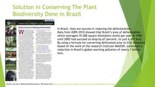 Solution in Conserving The Plant
Biodiversity Done in Brazil
In Brazil, they are success in reducing the deforestation.
Data from 2009–2010 showed that Brazil’s area of deforestation,
which averaged 19,508 square kilometers (km2) per year in 1996
until 2005 had succeed to drop by 67 percent, to just 6,451 km2.
By using a formula for converting deforested area to CO2 emissions
based on the work of the research institute IMAZON, estimated a
reduction in Brazil’s global warming pollution of nearly 1 billion
tons.
Brazil's Success in Reducing Deforestation. Retrieved from http://www.ucsusa.org/global_warming/solutions/stop-deforestation/brazils-reduction-deforestation.html#.WelUu1uCzIU
 