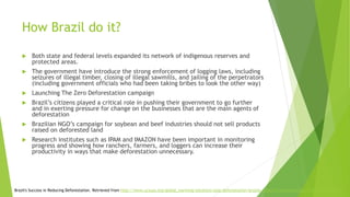How Brazil do it?
 Both state and federal levels expanded its network of indigenous reserves and
protected areas.
 The government have introduce the strong enforcement of logging laws, including
seizures of illegal timber, closing of illegal sawmills, and jailing of the perpetrators
(including government officials who had been taking bribes to look the other way)
 Launching The Zero Deforestation campaign
 Brazil’s citizens played a critical role in pushing their government to go further
and in exerting pressure for change on the businesses that are the main agents of
deforestation
 Brazilian NGO’s campaign for soybean and beef industries should not sell products
raised on deforested land
 Research institutes such as IPAM and IMAZON have been important in monitoring
progress and showing how ranchers, farmers, and loggers can increase their
productivity in ways that make deforestation unnecessary.
Brazil's Success in Reducing Deforestation. Retrieved from http://www.ucsusa.org/global_warming/solutions/stop-deforestation/brazils-reduction-deforestation.html#.WelUu1uCzIU
 