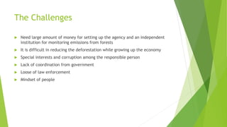 The Challenges
 Need large amount of money for setting up the agency and an independent
institution for monitoring emissions from forests
 It is difficult in reducing the deforestation while growing up the economy
 Special interests and corruption among the responsible person
 Lack of coordination from government
 Loose of law enforcement
 Mindset of people
 