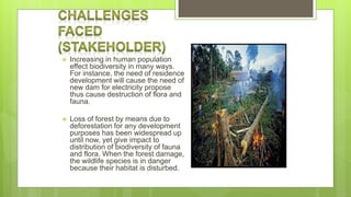  Increasing in human population
effect biodiversity in many ways.
For instance, the need of residence
development will cause the need of
new dam for electricity propose
thus cause destruction of flora and
fauna.
 Loss of forest by means due to
deforestation for any development
purposes has been widespread up
until now, yet give impact to
distribution of biodiversity of fauna
and flora. When the forest damage,
the wildlife species is in danger
because their habitat is disturbed.
 
