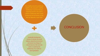 For a healthy economic growth and
together with ecosystem’s stability,
biodiversity is necessary because
everything we did on this earth is
related to biodiversity which means
biodiversity and live humans on this
earth are depends on each other.
Sustainable development
consists of maintain the whole
balance, valued the environment
and prevent any fatigue of
natural resources. We must take
action in sustaining the
biodiversity of our earth for
future generation.
CONCLUSION
 