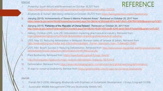 Internet
1. Protecting South Africa’s wildlife retrieved on October 18,2017 from
https://www.brandsouthafrica.com/governance/sustainable/conservation-030506
2. Biodiversity & Human Well-being retrieved on October 20,2017 from https://www.greenfacts.org/en/biodiversity/
3. Jianying (2015) ‘Achievements of Taiwan’s Marine Protected Areas’’. Retrieved on October 20, 2017 from
https://www.fa.gov.tw/en/WorldOceansDay/content.aspx?id=3&chk=e18b2aa9-f67e-4a67-84d1-4367f00160b9&param=pn%3D1
4. Jianying (2015) ‘Fisheries of the Republic of China(Taiwan)’. Retrieved on October 20, 2017 from
http://www.fa.gov.tw/en/FisheriesoROC/content.aspx?id=5&chk=4b287405-ead6-4244-ae05-0b0c67edad48&param=pn%3D1
5. Hellwig, Christian (2015, June 29). Deforestation impacting pharmaceutical industry. Retrieved from
http://globalriskinsights.com/2015/06/deforestation-impacting-pharmaceutical-industry/
6. (2015, May 12). Reducing deforestation in Malaysia’s Bornean states of Sarawak & Sabah,. Retrieved from
http://www.wwf.org.my/media_and_information/updates__former_newsroom_main_/?uNewsID=19485
7. (2011, Feb). Brazil's Success in Reducing Deforestation. Retrieved from http://www.ucsusa.org/global_warming/solutions/stop-
deforestation/brazils-reduction-deforestation.html#.WelUu1uCzIU
8. Plant Biodiversity. Retrieved from https://www.forestry.gov.uk/fr/urgc-7eec92
9. http://homeguides.sfgate.com/major-reasons-deforestation-malaysia-78510.html
10. Deforestation. Retrieved from https://www.nationalgeographic.com/environment/global-warming/deforestation/
11. 10 ways to conserve biodiversity. Retrieve from https://greentumble.com/10-ways-to-conserve-biodiversity/
Journal
1. Pranab Pal D (2016) Managing Biodiversity with Emphasis on Sustainable Development, J Ecosys Ecograph S5:008.
2. Sustainable Wildlife Management CPW and Biodiversity, Wildlife FAO.
 