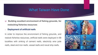 What Taiwan Have Done
 Building excellent environment of fishing grounds, for
restocking fisheries resources
o Deployment of artificial reefs
In order to improve the environment of fishing grounds, and
restock fisheries resources, artificial reefs were deployed in 88
localities with sinking of cement reefs, electricity wire pole
reefs, steel and iron reefs, vessel reefs and naval ship reefs.
 