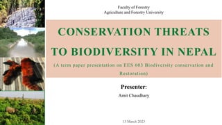 CONSERVATION THREATS
TO BIODIVERSITY IN NEPAL
(A term paper presentation on EES 603 Biodiversity conservation and
Restoration)
Presenter:
Amit Chaudhary
Faculty of Forestry
Agriculture and Forestry University
 