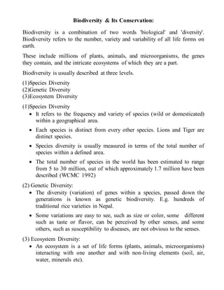 Biodiversity & Its Conservation:
Biodiversity is a combination of two words 'biological' and 'diversity'.
Biodiversity refers to the number, variety and variability of all life forms on
earth.
These include millions of plants, animals, and microorganisms, the genes
they contain, and the intricate ecosystems of which they are a part.
Biodiversity is usually described at three levels.
(1)Species Diversity
(2)Genetic Diversity
(3)Ecosystem Diversity
(1)Species Diversity
 It refers to the frequency and variety of species (wild or domesticated)
within a geographical area.
 Each species is distinct from every other species. Lions and Tiger are
distinct species.
 Species diversity is usually measured in terms of the total number of
species within a defined area.
 The total number of species in the world has been estimated to range
from 5 to 30 million, out of which approximately 1.7 million have been
described (WCMC 1992)
(2) Genetic Diversity:
 The diversity (variation) of genes within a species, passed down the
generations is known as genetic biodiversity. E.g. hundreds of
traditional rice varieties in Nepal.
 Some variations are easy to see, such as size or color, some different
such as taste or flavor, can be perceived by other senses, and some
others, such as susceptibility to diseases, are not obvious to the senses.
(3) Ecosystem Diversity:
 An ecosystem is a set of life forms (plants, animals, microorganisms)
interacting with one another and with non-living elements (soil, air,
water, minerals etc).
 