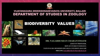 BIODIVERSITY VALUES
DR. NAGABHUSHAN CHARANTIMATH
ASSISTANT PROFESSOR,
DEPT. OF STUDIES IN ZOOLOGY,
VIJAYANAGARA SRI KRISHNADEVARAYA UNIVERSITY, BALLARI
9880121090, NAGABHUSHANCM@VSKUB.AC.IN
VIJAYANAGARA SRIKRISHNADEVARAYA UNIVERSITY, BALLARI
DEPARTMENT OF STUDIES IN ZOOLOGY
 
