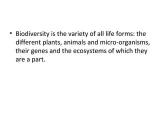 • Biodiversity is the variety of all life forms: the 
different plants, animals and micro-organisms, 
their genes and the ecosystems of which they 
are a part. 
 