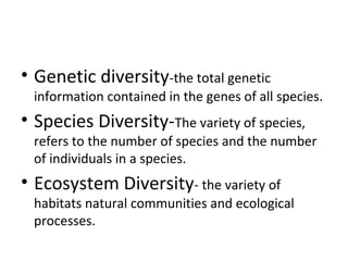 • Genetic diversity-the total genetic 
information contained in the genes of all species. 
• Species Diversity-The variety of species, 
refers to the number of species and the number 
of individuals in a species. 
• Ecosystem Diversity- the variety of 
habitats natural communities and ecological 
processes. 
 