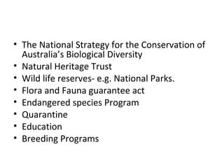 • The National Strategy for the Conservation of 
Australia’s Biological Diversity 
• Natural Heritage Trust 
• Wild life reserves- e.g. National Parks. 
• Flora and Fauna guarantee act 
• Endangered species Program 
• Quarantine 
• Education 
• Breeding Programs 
 