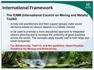 International Framework 
› The ICMM (International Council on Mining and Metals) 
Toolkit 
› to help site practitioners and their support groups make sound 
decisions based on closure aspects in a holistic manner. 
› to be used to promote a more disciplined approach to integrated 
closure planning and to increase the uniformity of good practices 
across the sector. The concepts apply equally well to both large and 
small companies. 
› For Biodiversity: Tool-13, and the guideline: Good Practice 
Guidance for Mining and Biodiversity 
© Hatfield Consultants. All Rights Reserved. 7 
 