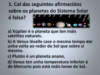 1. Cal das seguintes afirmacións
sobre os planetas do Sistema Solar
é falsa?

a) Xúpiter é o planeta que ten máis
satélites naturais.
b) A Venus lévalle case o mesmo tempo dar
unha volta ao redor do Sol que sobre sí
mesmo.
c) Plutón é un planeta anano.
d) Venus ten unha temperatura inferior á
de Mercurio pois está máis lonxe do Sol.
 