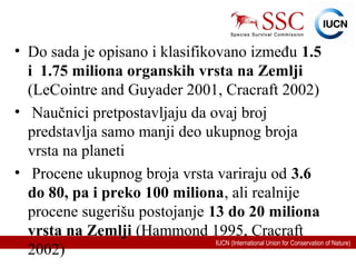 IUCN (International Union for Conservation of Nature)
• Do sada je opisano i klasifikovano između 1.5
i 1.75 miliona organskih vrsta na Zemlji
(LeCointre and Guyader 2001, Cracraft 2002)
• Naučnici pretpostavljaju da ovaj broj
predstavlja samo manji deo ukupnog broja
vrsta na planeti
• Procene ukupnog broja vrsta variraju od 3.6
do 80, pa i preko 100 miliona, ali realnije
procene sugerišu postojanje 13 do 20 miliona
vrsta na Zemlji (Hammond 1995, Cracraft
2002)
 