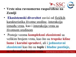 IUCN (International Union for Conservation of Nature)
• Vrste nisu ravnomerno raspoređene na
Zemlji
• Ekosistemski diverzitet zavisi od fizičkih
karakteristika životne sredine, interakcija
između vrsta, kao i interakcija vrsta sa
životnom sredinom
• Postoje veoma kompleksni ekosistemi sa
velikim brojem vrsta, kao što su tropske kišne
šume i koralni sprudovi, ali i jednostavni
ekosistemi kao što su tople i hladne pustinje,
sa vrlo malim brojem vrsta
 