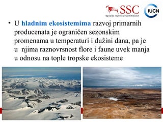 IUCN (International Union for Conservation of Nature)
• U hladnim ekosistemima razvoj primarnih
producenata je ograničen sezonskim
promenama u temperaturi i dužini dana, pa je
u njima raznovrsnost flore i faune uvek manja
u odnosu na tople tropske ekosisteme
 