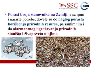 IUCN (International Union for Conservation of Nature)
• Porast broja stanovnika na Zemlji, a sa njim
i narasle potrebe, dovele su do naglog porasta
korišćenja prirodnih resursa, pa samim tim i
do alarmantnog ugrožavanja prirodnih
staništa i živog sveta u njima
 
