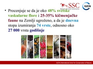 IUCN (International Union for Conservation of Nature)
• Procenjuje se da je oko 48% svetske
vaskularne flore i 25-35% kičmenjačke
faune na Zemlji ugroženo, a da je dnevna
stopa izumiranja 74 vrste, odnosno oko
27 000 vrsta godišnje
 