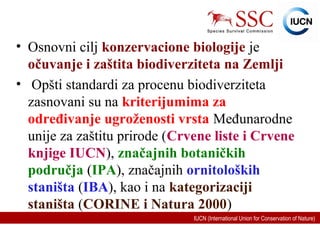 IUCN (International Union for Conservation of Nature)
• Osnovni cilj konzervacione biologije je
očuvanje i zaštita biodiverziteta na Zemlji
• Opšti standardi za procenu biodiverziteta
zasnovani su na kriterijumima za
određivanje ugroženosti vrsta Međunarodne
unije za zaštitu prirode (Crvene liste i Crvene
knjige IUCN), značajnih botaničkih
područja (IPA), značajnih ornitoloških
staništa (IBA), kao i na kategorizaciji
staništa (CORINE i Natura 2000)
 