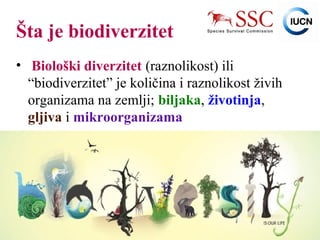 IUCN (International Union for Conservation of Nature)
Šta je biodiverzitet
• Biološki diverzitet (raznolikost) ili
“biodiverzitet” je količina i raznolikost živih
organizama na zemlji; biljaka, životinja,
gljiva i mikroorganizama
 