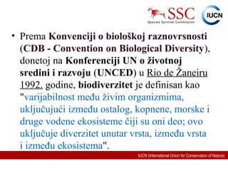 IUCN (International Union for Conservation of Nature)
• Prema Konvenciji o biološkoj raznovrsnosti
(CDB - Convention on Biological Diversity),
donetoj na Konferenciji UN o životnoj
sredini i razvoju (UNCED) u Rio de Žaneiru
1992. godine, biodiverzitet je definisan kao
"varijabilnost među živim organizmima,
uključujući između ostalog, kopnene, morske i
druge vodene ekosisteme čiji su oni deo; ovo
uključuje diverzitet unutar vrsta, između vrsta
i između ekosistema".
 