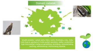 Istražiti podatke i opisati jednu biljnu i jednu životinjsku vrstu, divlju
vrstu koja je ugrožena ili može postati ugrožena, rijetka i endemična i
koja ima poseban značaj sa genetičkog, ekološkog, ekosistemskog,
naučnog, zdravstvenog i ekonomskog aspekta.
Domaći zadatak:
 
