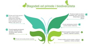 Blagodeti od prirode i biodiverziteta
Priroda reciklira prirodne otpade, ublažava
zagađenje i održava zemljište.
Priroda reguliše kruženje hranjivih
materija i organskih supstanci.
Priroda obezbjeđuje biološku
kontrolu bolesti i štetočina..
Priroda je mjesto za odmor i
osvježenje, kao i izvor kulture,
obrazovanja i naučnih
otkrića.
Priroda nam pruža sirovine —
hranu, drvnu građu i
građevinske materijale,
šumske proizvode, stočnu
hranu, genetske resurse,
lijekove, boje, gumu, itd.
Priroda nam pruža prirodno stanište.
Priroda reguliše atmosferske
procese, hidrološki ciklus
(kruženje vode) i prirodne
katastrofe.
 