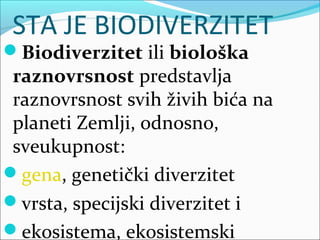 STA JE BIODIVERZITET
Biodiverzitet ili biološka
raznovrsnost predstavlja
raznovrsnost svih živih bića na
planeti Zemlji, odnosno,
sveukupnost:
gena, genetički diverzitet
vrsta, specijski diverzitet i
ekosistema, ekosistemski
 
