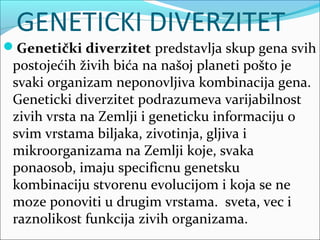 GENETICKI DIVERZITET
Genetički diverzitet predstavlja skup gena svih
postojećih živih bića na našoj planeti pošto je
svaki organizam neponovljiva kombinacija gena.
Geneticki diverzitet podrazumeva varijabilnost
zivih vrsta na Zemlji i geneticku informaciju o
svim vrstama biljaka, zivotinja, gljiva i
mikroorganizama na Zemlji koje, svaka
ponaosob, imaju specificnu genetsku
kombinaciju stvorenu evolucijom i koja se ne
moze ponoviti u drugim vrstama. sveta, vec i
raznolikost funkcija zivih organizama.
 