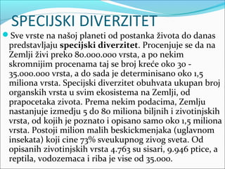 SPECIJSKI DIVERZITET
Sve vrste na našoj planeti od postanka života do danas
predstavljaju specijski diverzitet. Procenjuje se da na
Zemlji živi preko 80.000.000 vrsta, a po nekim
skromnijim procenama taj se broj kreće oko 30 -
35.000.000 vrsta, a do sada je determinisano oko 1,5
miliona vrsta. Specijski diverzitet obuhvata ukupan broj
organskih vrsta u svim ekosistema na Zemlji, od
prapocetaka zivota. Prema nekim podacima, Zemlju
nastanjuje izmedju 5 do 80 miliona biljnih i zivotinjskih
vrsta, od kojih je poznato i opisano samo oko 1,5 miliona
vrsta. Postoji milion malih beskickmenjaka (uglavnom
insekata) koji cine 73% sveukupnog zivog sveta. Od
opisanih zivotinjskih vrsta 4.763 su sisari, 9.946 ptice, a
reptila, vodozemaca i riba je vise od 35.000.
 