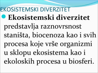 EKOSISTEMSKI DIVERZITET
Ekosistemski diverzitet
predstavlja raznovrsnost
staništa, biocenoza kao i svih
procesa koje vrše organizmi
u sklopu ekosistema kao i
ekoloskih procesa u biosferi.
 