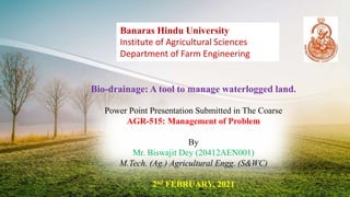 Bio-drainage: A tool to manage waterlogged land.
Power Point Presentation Submitted in The Coarse
AGR-515: Management of Problem
By
Mr. Biswajit Dey (20412AEN001)
M.Tech. (Ag.) Agricultural Engg. (S&WC)
2nd FEBRUARY, 2021
Banaras Hindu University
Institute of Agricultural Sciences
Department of Farm Engineering
 