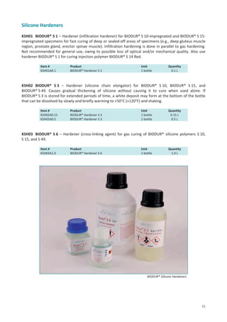 Silicone Hardeners
KSH01 BIODUR® S 1 – Hardener (infiltration hardener) for BIODUR® S 10-impregnated and BIODUR® S 15impregnated specimens for fast curing of deep or sealed-off areas of specimens (e.g., deep gluteus muscle
region, prostate gland, erector spinae muscle). Infiltration hardening is done in parallel to gas hardening.
Not recommended for general use, owing to possible loss of optical and/or mechanical quality. Also use
hardener BIODUR® S 1 for curing injection polymer BIODUR® S 14 Red.
Item #
KSH01A0.1

Product
BIODUR® Hardener S 1

Unit
1 bottle

Quantity
0.1 L

KSH02 BIODUR® S 3 – Hardener (silicone chain elongator) for BIODUR® S 10, BIODUR® S 15, and
BIODUR® S 49. Causes gradual thickening of silicone without causing it to cure when used alone. If
BIODUR® S 3 is stored for extended periods of time, a white deposit may form at the bottom of the bottle
that can be dissolved by slowly and briefly warming to +50°C (+120°F) and shaking.
Item #
KSH02A0.15
KSH02A0.5

Product
BIODUR® Hardener S 3
BIODUR® Hardener S 3

Unit
1 bottle
1 bottle

Quantity
0.15 L
0.5 L

KSH03 BIODUR® S 6 – Hardener (cross-linking agent) for gas curing of BIODUR® silicone polymers S 10,
S 15, and S 49.
Item #
KSH03A1.0

Product
BIODUR® Hardener S 6

Unit
1 bottle

Quantity
1.0 L

BIODUR® Silicone Hardeners

11

 