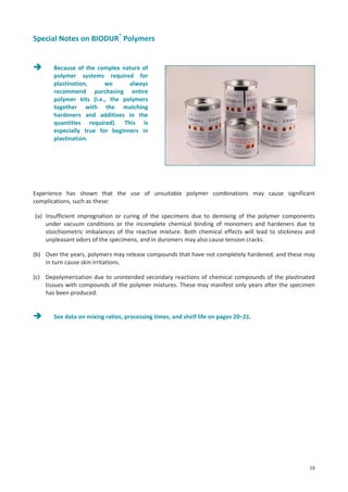 Special Notes on BIODUR® Polymers

Because of the complex nature of
polymer systems required for
plastination,
we
always
recommend purchasing entire
polymer kits (i.e., the polymers
together with the matching
hardeners and additives in the
quantities required). This is
especially true for beginners in
plastination.

Experience has shown that the use of unsuitable polymer combinations may cause significant
complications, such as these:
(a) Insufficient impregnation or curing of the specimens due to demixing of the polymer components
under vacuum conditions or the incomplete chemical binding of monomers and hardeners due to
stoichiometric imbalances of the reactive mixture. Both chemical effects will lead to stickiness and
unpleasant odors of the specimens, and in duromers may also cause tension cracks.
(b) Over the years, polymers may release compounds that have not completely hardened, and these may
in turn cause skin irritations.
(c) Depolymerization due to unintended secondary reactions of chemical compounds of the plastinated
tissues with compounds of the polymer mixtures. These may manifest only years after the specimen
has been produced.

See data on mixing ratios, processing times, and shelf life on pages 20–21.

19

 