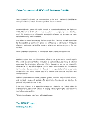 Dear Customers of BIODUR® Products GmbH:
We are pleased to present the current edition of our retail catalog and would like to
draw your attention to two major changes from previous version:

For the first time, the catalog lists a number of different services that the experts at
BIODUR® Products GmbH offer to help you get started using our products. You have
asked for comprehensive consultation and support services, and we hope that these
services efficiently meet your needs.
Also for the first time, the catalog contains no price list. Omitting it makes allowances
for the volatility of commodity prices and differences in international distribution
channels. On request, we will be happy to provide you with current prices for your
location.
Direct customers will continue to benefit from their current special conditions.

Over the 30-plus years since its founding, BIODUR® has grown into a global company
that counts academic and other institutions as well as individuals among its satisfied
customers. The continuing refinement of the plastination process, the worldwide
interest in it, and the continuing high demand for our products foster our commitment
to innovation. Our commitment is reflected in our expanded product range, which
allows you to stay on the cutting edge of technology, environmental protection, and
industrial safety.
With our comprehensive services, polymer systems, solutions for plastination projects,
and complete equipment packages for plastination laboratories, we continue to
provide comprehensive care for you.
If you need products in an area of plastination not covered in our catalog, please do
not hesitate to get in touch with us. In keeping with our philosophy, we will support
you to best of our abilities.
We aim to make your experience with us a pleasure.

Your BIODUR® team
Heidelberg, May, 2012

 