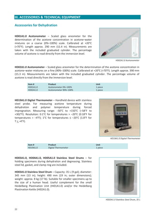 III. ACCESSORIES & TECHNICAL EQUIPMENT
Accessories for Dehydration
HD01A1.0 Acetonometer – Scaled glass areometer for the
determination of the acetone concentration in acetone–water
mixtures on a coarse (0%–100%) scale. Calibrated at +20°C
(+70°F). Length approx. 290 mm (11.4 in). Measurements are
taken with the included graduated cylinder. The percentage
volume of acetone is read directly from the immersion level.
HD02A1.0 Acetonometer

HD02A1.0 Acetonometer – Scaled glass areometer for the determination of the acetone concentration in
acetone–water mixtures on a fine (90%–100%) scale. Calibrated at +20°C (+70°F). Length approx. 390 mm
(15.3 in). Measurements are taken with the included graduated cylinder. The percentage volume of
acetone is read directly from the immersion level.
Item #
HD01A1.0
HD02A1.0

Product
Acetonometer 0%–100%
Acetonometer 90%–100%

Unit
1 piece
1 piece

HD19A1.0 Digital Thermometer – Handheld device with stainless
steel probe. For measuring acetone temperature during
dehydration and polymer temperature during forced
impregnation. Measuring range: –50°C to +150°C (–58°F to
+302°F). Resolution: 0.1°C for temperatures > –20°C (0.18°F for
temperatures > –4°F); 1°C for temperatures ≤ –20°C (1.8°F for
T < –4°F).

HD19A1.0 Digital Thermometer
Item #
HD19A1.0

Product
Digital Thermometer

Unit
1 piece

HD03A1.0, HD04A1.0, HD05A1.0 Stainless Steel Drums – for
holding specimens during dehydration and degreasing. Stainless
steel lid, gasket, and clamp ring are included.
HD03A1.0 Stainless Steel Drum – Capacity: 35 L (9 gal); diameter:
345 mm (13 in); height: 490 mm (19 in; outer dimensions);
weight: approx. 8 kg (17 lb). Suitable for smaller specimens up to
the size of a human head. Useful complement for the small
Heidelberg Plastination Unit (HI01A1.0) and/or the Heidelberg
Plastination Kettle (HI02A1.0).

HD03A1.0 Stainless Steel Drum, 35 L

22

 